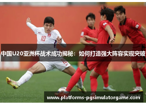 中国U20亚洲杯战术成功揭秘：如何打造强大阵容实现突破