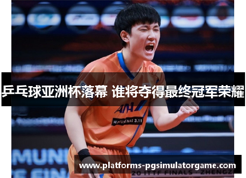 乒乓球亚洲杯落幕 谁将夺得最终冠军荣耀