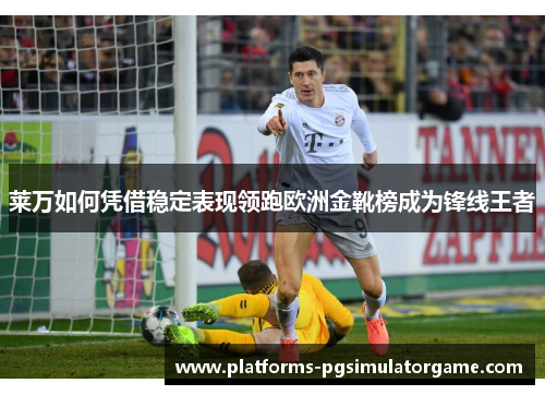 莱万如何凭借稳定表现领跑欧洲金靴榜成为锋线王者