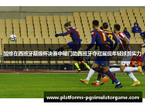 加维在西班牙超级杯决赛中破门助西班牙夺冠展现年轻球员实力