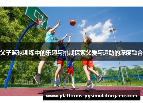 父子篮球训练中的乐趣与挑战探索父爱与运动的深度融合