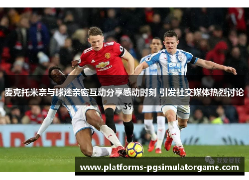 麦克托米奈与球迷亲密互动分享感动时刻 引发社交媒体热烈讨论