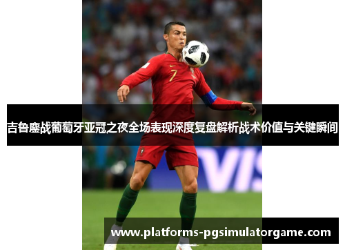 吉鲁鏖战葡萄牙亚冠之夜全场表现深度复盘解析战术价值与关键瞬间