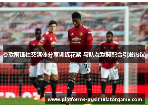 曼联前锋社交媒体分享训练花絮 与队友默契配合引发热议
