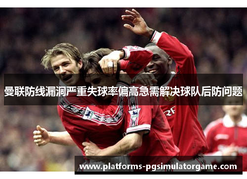 曼联防线漏洞严重失球率偏高急需解决球队后防问题 曼联防线漏洞严重失球率偏高急需解决球队后防问题